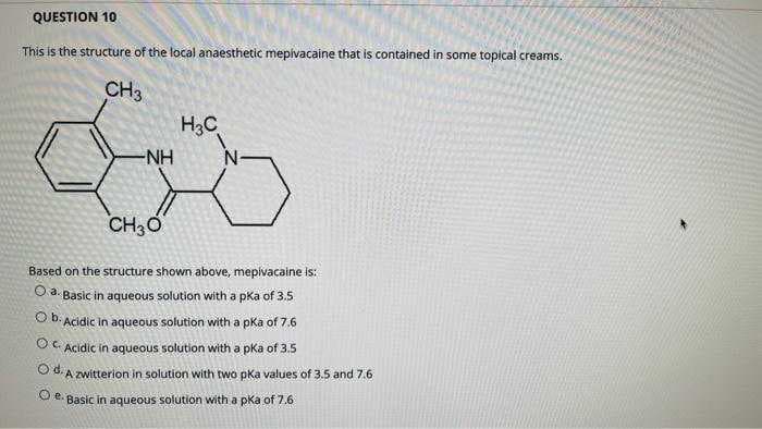 QUESTION 10
This is the structure of the local anaesthetic mepivacaine that is contained in some topical creams.
CH3
H3C
CH3O
Based on the structure shown above, mepivacaine is:
Oa. Basic in aqueous solution with a pka of 3.5
O b. Acidic in aqueous solution with a pKa of 7.6
Ⓒc. Acidic in aqueous solution with a pka of 3.5
Od. A zwitterion in solution with two pka values of 3.5 and 7.6
Ⓒe. Basic in aqueous solution with a pka of 7.6
-NH