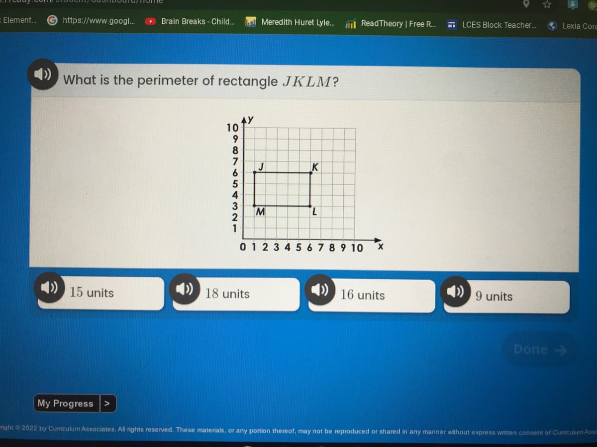 https://www.googl...
Brain Breaks - Child...
What is the perimeter of rectangle JKLM?
10
K
M
L
0 1 2 3 4 5 6 7 8 9 10
X
15 units
18 units
16 units
Done →
My Progress >
right 2022 by Curriculum Associates. All rights reserved. These materials, or any portion thereof, may not be reproduced or shared in any manner without express written consent of Curriculum Assc
Element...
0987654321
Meredith Huret Lyle... Read Theory | Free R...
LCES Block Teacher...
9 units
Lexia Core