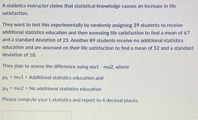 A statistics instructor claims that statistical knowledge causes an increase in life
satisfaction.
They want to test this experimentally by randomly assigning 39 students to receive
additional statistics education and then assessing life satisfaction to find a mean of 67
and a standard deviation of 23. Another 89 students receive no additional statistics
education and are assessed on their life satisfaction to find a mean of 52 and a standard
deviation of 18.
They plan to assess the difference using mu1 - mu2, where
1 mu1 = Additional statistics education and
2 mu2 = No additional statistics education
=
Please compute your t-statistics and report to 4 decimal places.