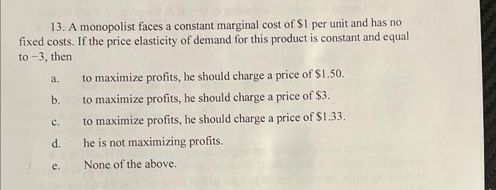 13. A monopolist faces a constant marginal cost of $1 per unit and has no
fixed costs. If the price elasticity of demand for this product is constant and equal
to -3, then
a.
b.
c.
d.
e.
to maximize profits, he should charge a price of $1.50.
to maximize profits, he should charge a price of $3.
to maximize profits, he should charge a price of $1.33.
he is not maximizing profits.
None of the above.