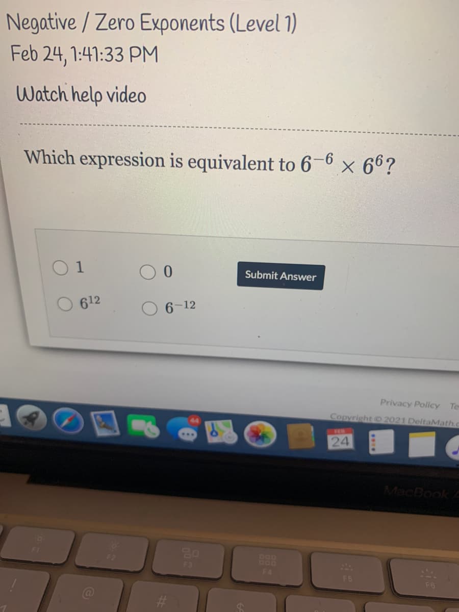 Negative / Zero Exponents (Level 1)
Feb 24, 1:41:33 PM
Watch help video
Which expression is equivalent to 6-6
× 66?
O 1
Submit Answer
612
6-12
Privacy Policy Te
Copyright O 2021 DeltaMath.c
FEB
24
MacBook
F3
DOD
DOD
F4
F5
F6
