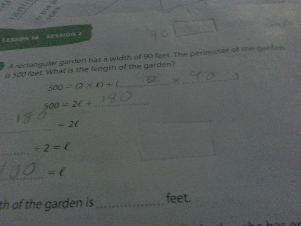 LESSON 16 SESSION 2
90
A rectangular garden has a width of 90 feet. The perimeter of the garden
is 500 feet. What is the length of the garden?
500 (2 x ) + ( 2
A\
40)
158°
= 20
500-=26 +
180
080
+2=6
L00-0
th of the garden is
feet.
anin
n the p
1ces
