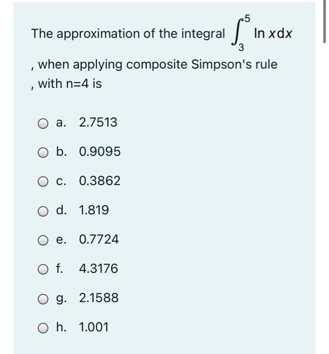 The approximation of the integral
In xdx
when applying composite Simpson's rule
with n=4 is
O a. 2.7513
O b. 0.9095
c. 0.3862
O d. 1.819
O e. 0.7724
Of.
4.3176
O g. 2.1588
O h. 1.001
