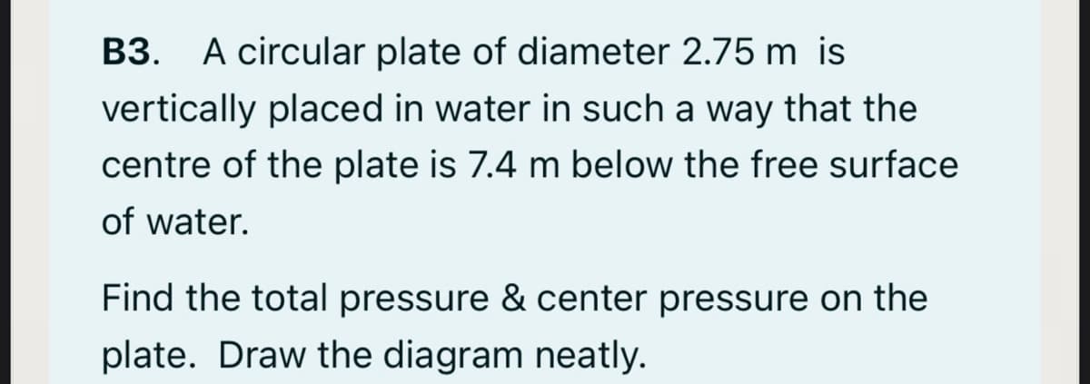 B3. A circular plate of diameter 2.75 m is
ВЗ.
vertically placed in water in such a way that the
centre of the plate is 7.4 m below the free surface
of water.
Find the total pressure & center pressure on the
plate. Draw the diagram neatly.
