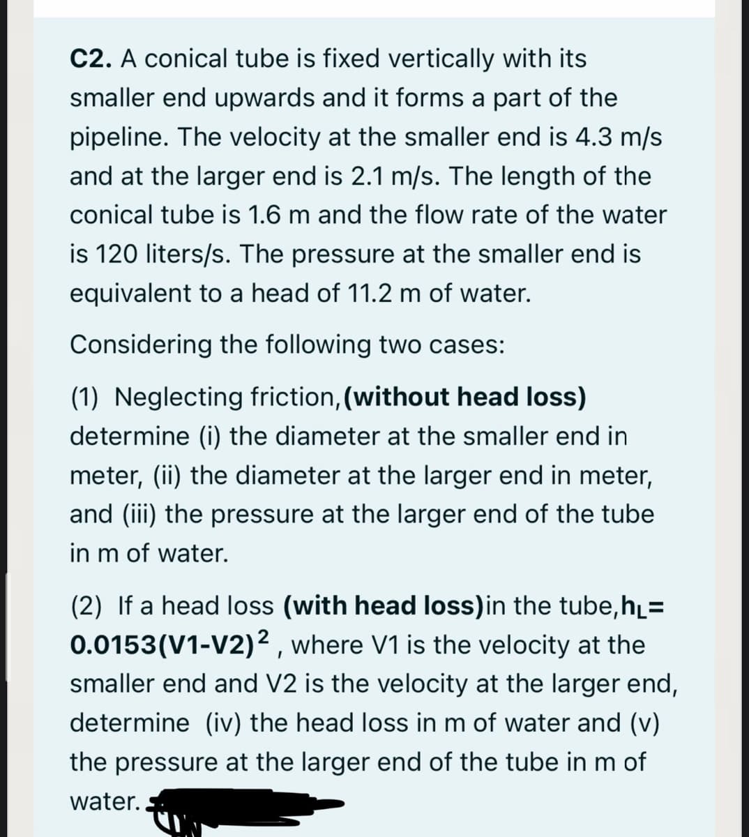 C2. A conical tube is fixed vertically with its
smaller end upwards and it forms a part of the
pipeline. The velocity at the smaller end is 4.3 m/s
and at the larger end is 2.1 m/s. The length of the
conical tube is 1.6 m and the flow rate of the water
is 120 liters/s. The pressure at the smaller end is
equivalent to a head of 11.2 m of water.
Considering the following two cases:
(1) Neglecting friction, (without head loss)
determine (i) the diameter at the smaller end in
meter, (ii) the diameter at the larger end in meter,
and (iii) the pressure at the larger end of the tube
in m of water.
(2) If a head loss (with head loss)in the tube,h̟=
0.0153(V1-V2)² , where V1 is the velocity at the
smaller end and V2 is the velocity at the larger end,
determine (iv) the head loss in m of water and (v)
the pressure at the larger end of the tube in m of
water.
