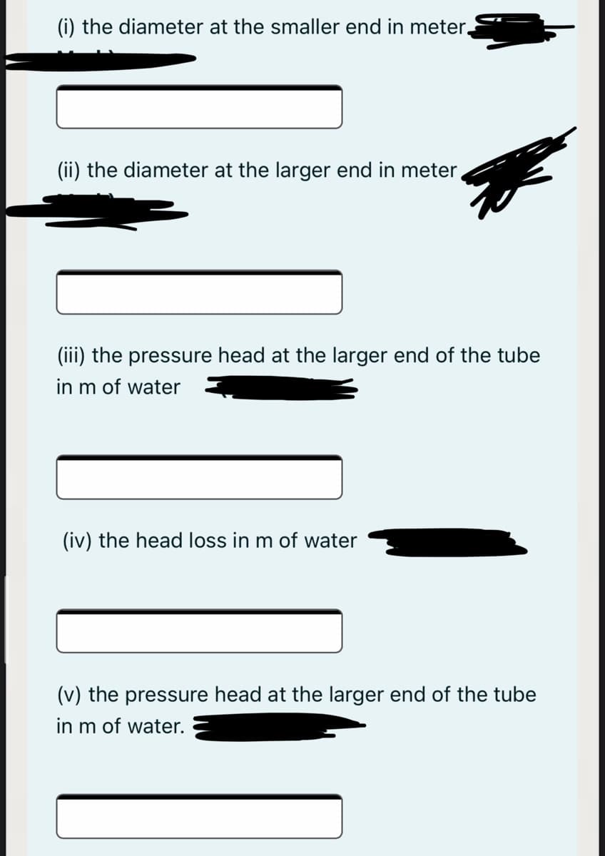 (i) the diameter at the smaller end in meter.
(ii) the diameter at the larger end in meter,
(iii) the pressure head at the larger end of the tube
in m of water
(iv) the head loss in m of water
(v) the pressure head at the larger end of the tube
in m of water.
