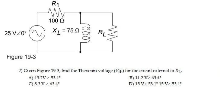 25 VZ0°
Figure 19-3
R1
W
100 Ω
XL = 750
ooo
RL
2) Given Figure 19-3, find the Thevenin voltage (Vth) for the circuit external to RL.
A) 13.2V 53.1°
B) 11.2V/ 63.4
C) 8.3 V 2 63.4°
D) 15 VZ 53.1° 15 VZ 53.1°