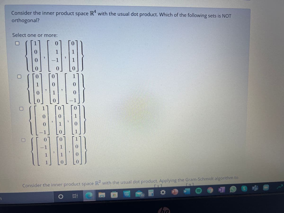 Consider the inner product space R" with the usual dot product. Which of the following sets is NOT
orthogonal?
Select one or more:
01
1
0.
-1
1
1
1
0.
1
1
1
0.
-1
1.
0.
1.
1
Consider the inner product space R with the usual dot product. Applying the Gram-Schmidt algorithm to
19
