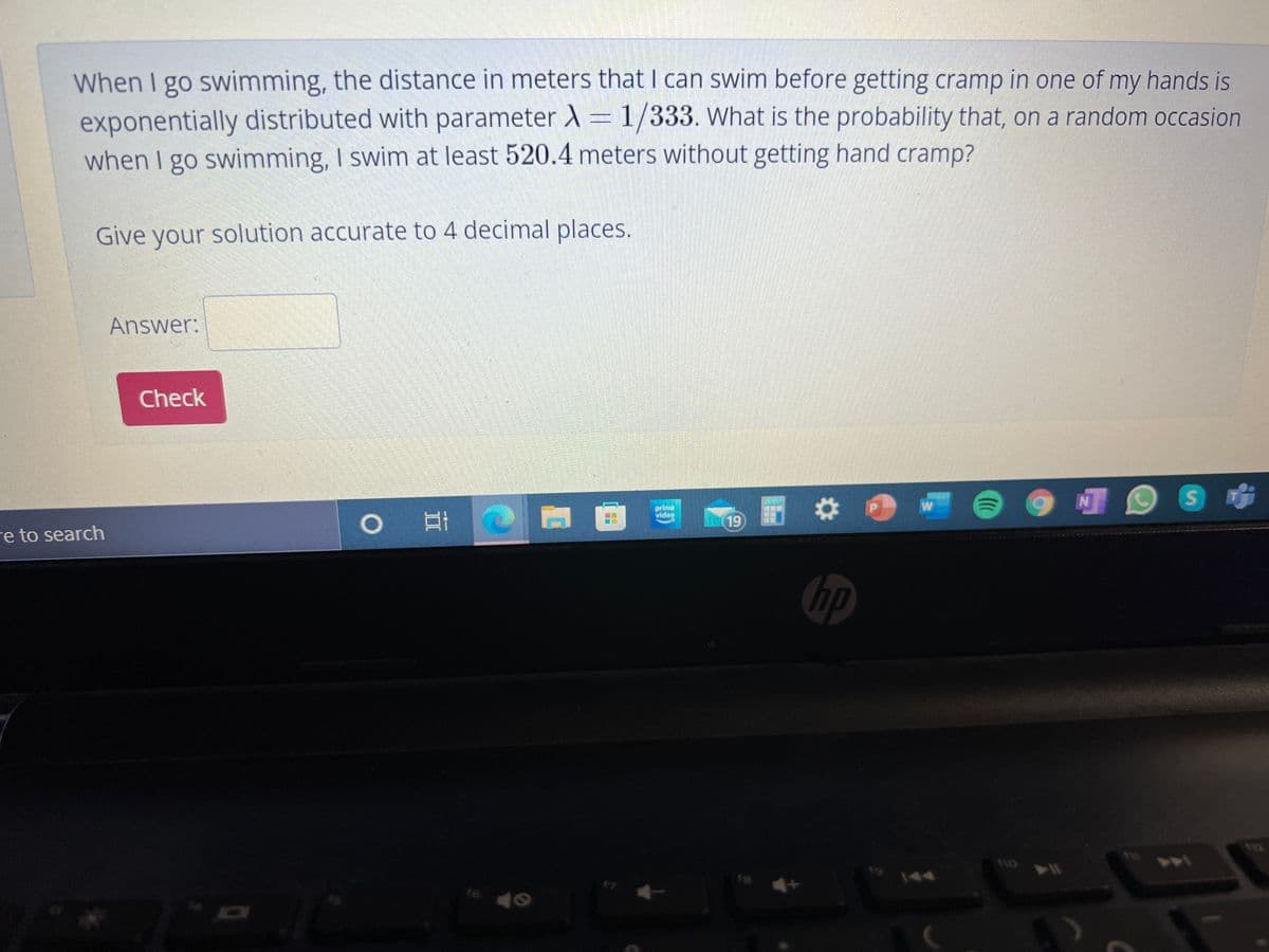 When I go swimming, the distance in meters that I can swim before getting cramp in one of my hands is
exponentially distributed with parameter X=1/333. What is the probability that, on a random occasion
when I go swimming, I swim at least 520.4 meters without getting hand cramp?
Give your solution accurate to 4 decimal places.
Answer:
Check
ideg
立
19
re to search
hp
18
144
t6
