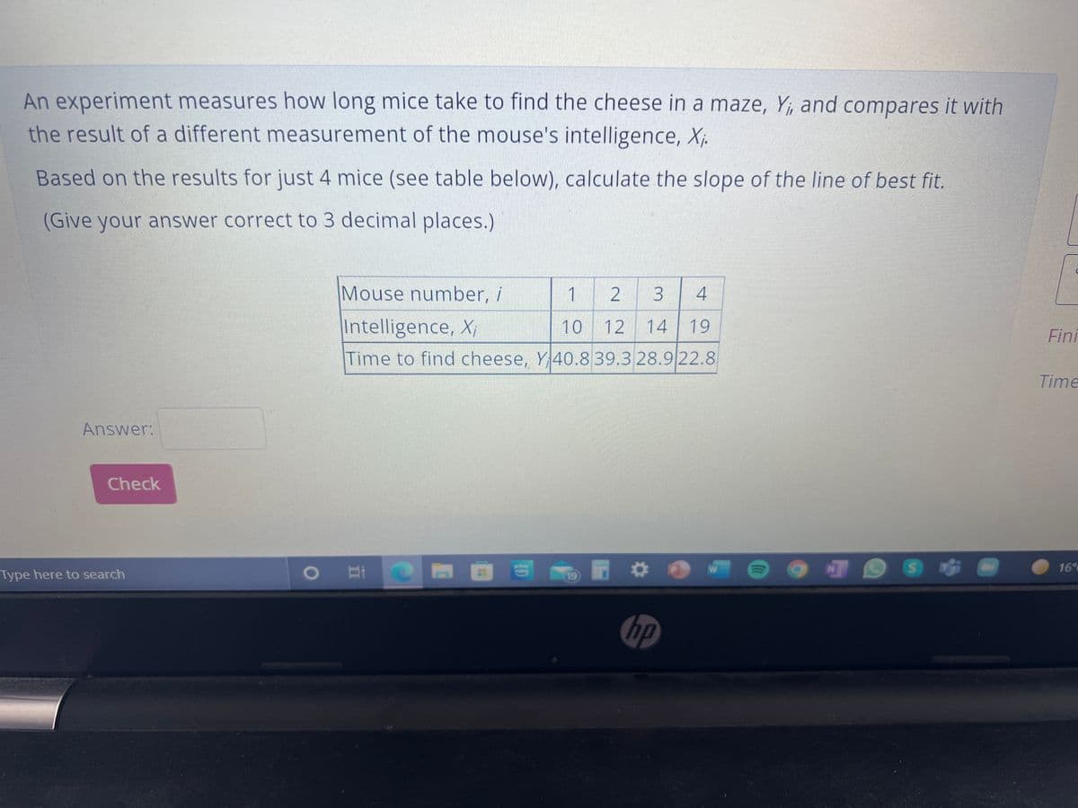 An experiment measures how long mice take to find the cheese in a maze, Y, and compares it with
the result of a different measurement of the mouse's intelligence, Xj.
Based on the results for just 4 mice (see table below), calculate the slope of the line of best fit.
(Give your answer correct to 3 decimal places.)
Mouse number, i
1
2
4
Intelligence, X;
10
14 19
Fini
Time to find cheese, Y 40.839.3 28.9 22.8
Time
Answer:
Check
16°
Type here to search
19
hp
3.
