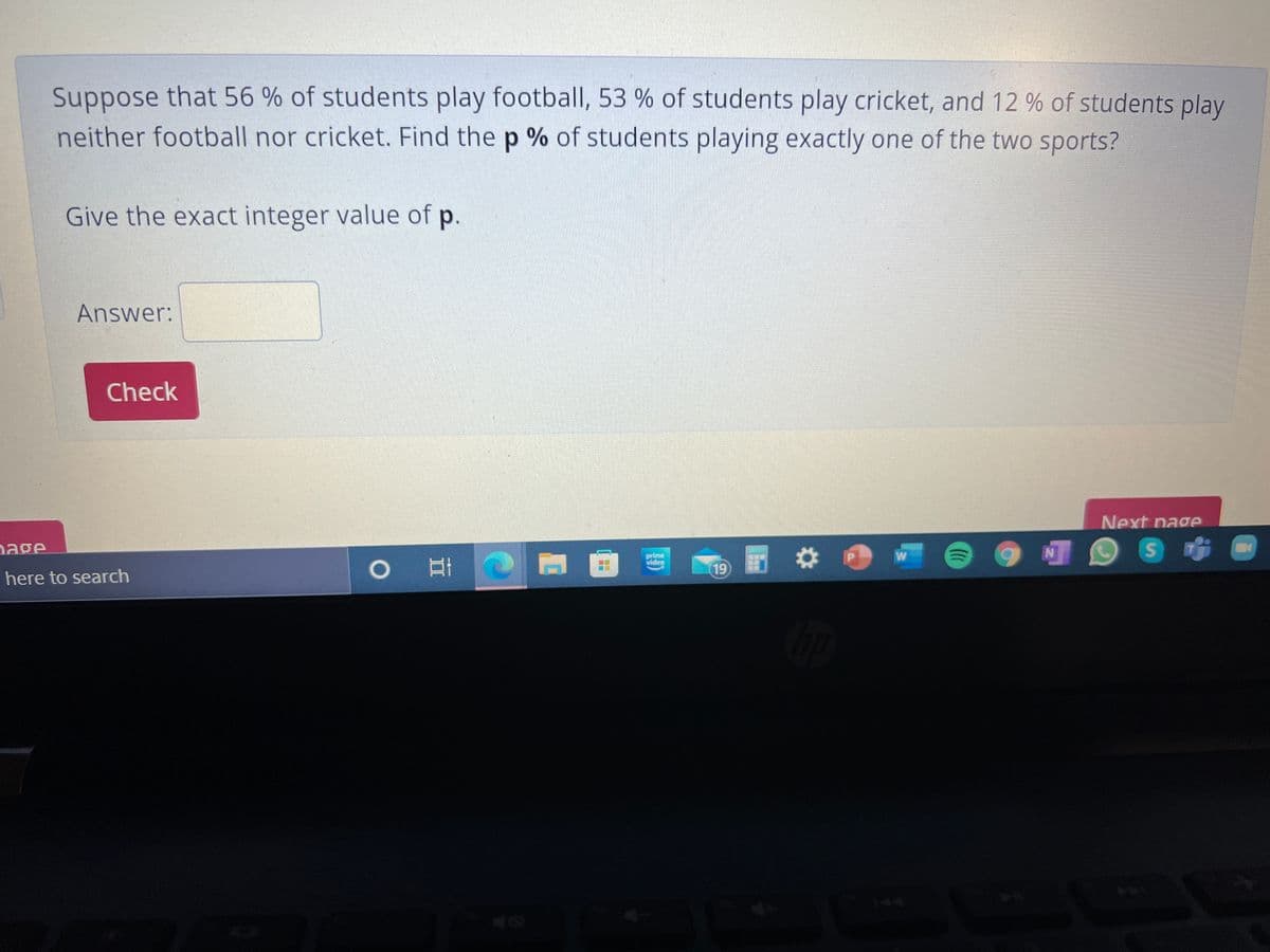 Suppose that 56 % of students play football, 53 % of students play cricket, and 12 % of students play
neither football nor cricket. Find the p % of students playing exactly one of the two sports?
Give the exact integer value of p.
Answer:
Check
Next nage
age
prime
video
19
here to search
