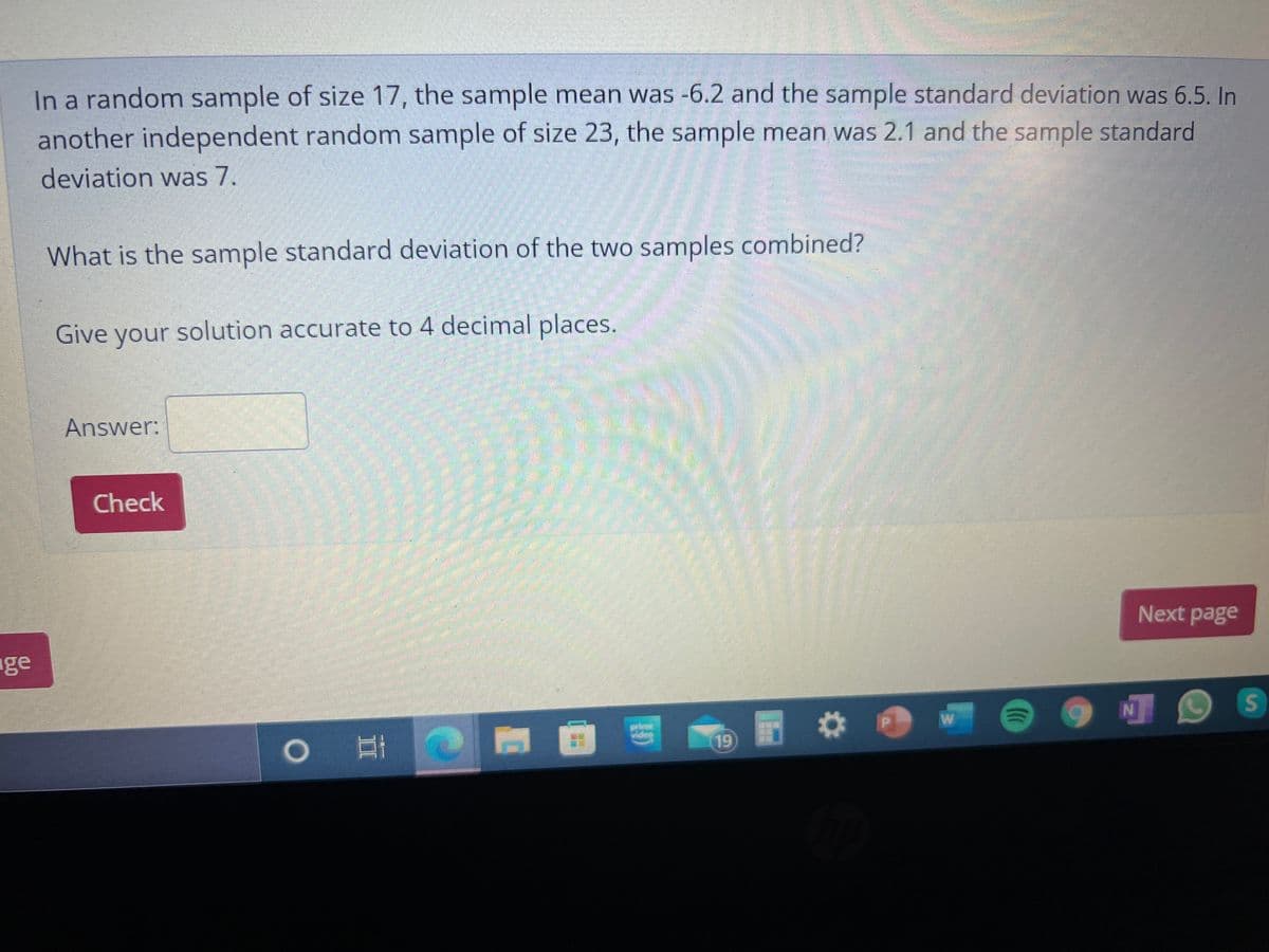 In a random sample of size 17, the sample mean was -6.2 and the sample standard deviation was 6.5. In
another independent random sample of size 23, the sample mean was 2.1 and the sample standard
deviation was 7.
What is the sample standard deviation of the two samples combined?
Give your
solution accurate to 4 decimal places.
Answer:
Check
Next page
ge
19

