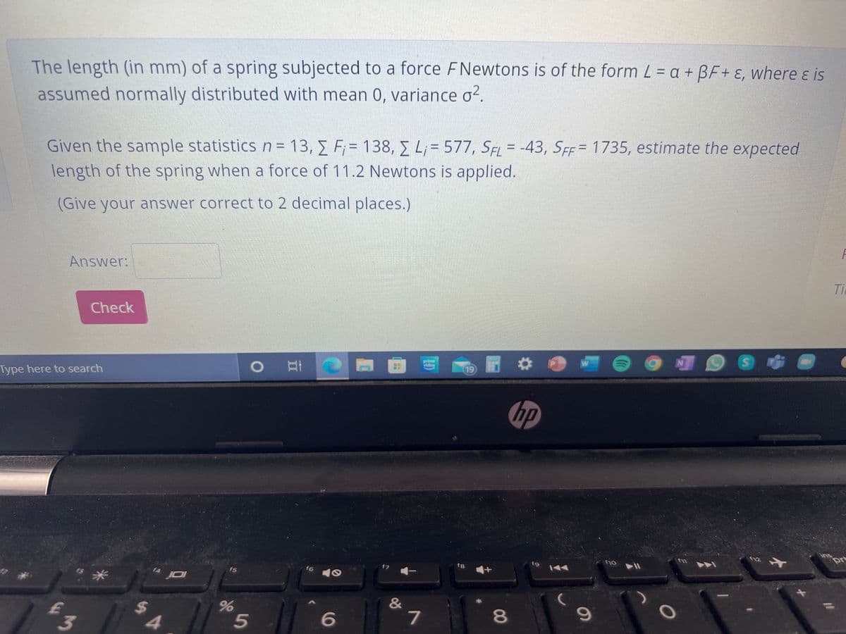 The length (in mm) of a spring subjected to a force FNewtons is of the form L = a + BF+ ɛ, where ɛ is
assumed normally distributed with mean 0, variance o2.
Given the sample statisticsn=D13, E F;= 138, E L; = 577, SEL = -43, SEF= 1735, estimate the expected
length of the spring when a force of 11.2 Newtons is applied.
(Give your answer correct to 2 decimal places.)
Answer:
Ti
Check
江一
prime
viden
Type here to search
19
hp
ins
prt
fu
f12
f8
f9
f10
f7
f5
f6
『米
" JOI
JDI
&
6
7
8
5
96
%24
3
