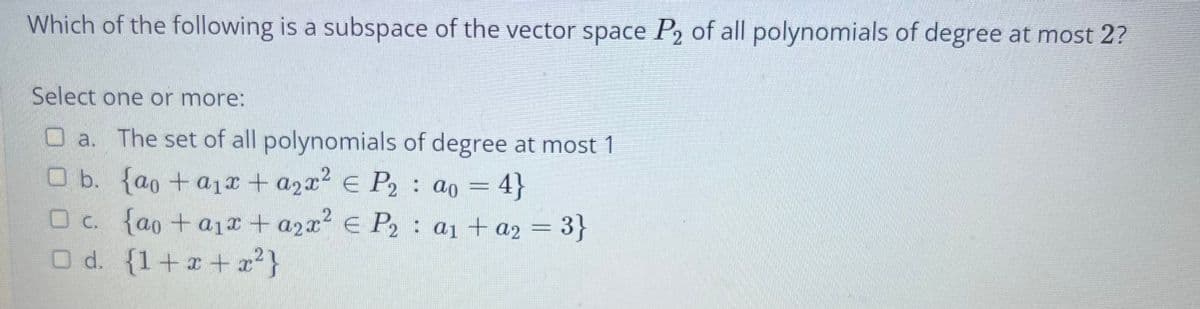 Which of the following is a subspace of the vector space P2 of all polynomials of degree at most 2?
Select one or more:
O a. The set of all polynomials of degree at most 1
O b. {ao +a1r + a2x2 E P2 : ao = 4}
Oc. {ao +a1r + a2x E P2: a1 + a2 = 3}
%3D
d. {1+x+ x}
