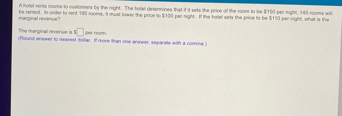 A hotel rents rooms to customers by the night. The hotel determines that if it sets the price of the room to be $150 per night, 145 rooms will
be rented. In order to rent 195 rooms, it must lower the price to $100 per night. If the hotel sets the price to be $110 per night, what is the
marginal revenue?
The marginal revenue is $ per room.
(Round answer to nearest dollar. If more than one answer, separate with a comma.)