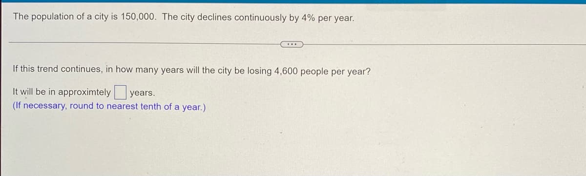 The population of a city is 150,000. The city declines continuously by 4% per year.
...
If this trend continues, in how many years will the city be losing 4,600 people per year?
It will be in approximtely years.
(If necessary, round to nearest tenth of a year.)