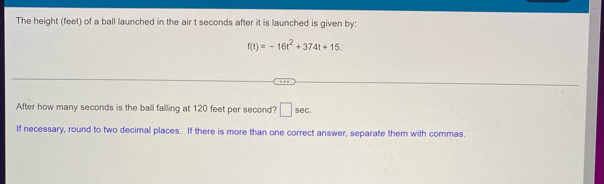 The height (feet) of a ball launched in the air t seconds after it is launched is given by:
f(t) = - 16t² +374t+15.
...
After how many seconds is the ball falling at 120 feet per second?
sec.
If necessary, round to two decimal places. If there is more than one correct answer, separate them with commas.