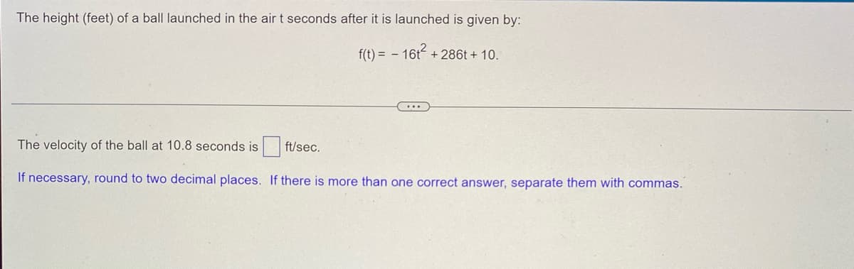 The height (feet) of a ball launched in the air t seconds after it is launched is given by:
f(t) = - 16t²+286t+ 10.
...
The velocity of the ball at 10.8 seconds is
ft/sec.
If necessary, round to two decimal places. If there is more than one correct answer, separate them with commas.