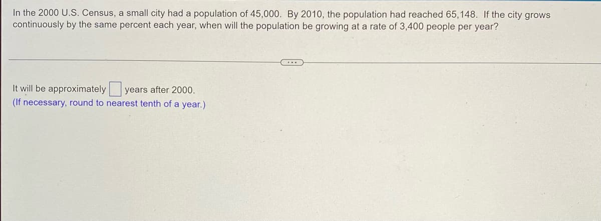 In the 2000 U.S. Census, a small city had a population of 45,000. By 2010, the population had reached 65,148. If the city grows
continuously by the same percent each year, when will the population be growing at a rate of 3,400 people per year?
It will be approximately years after 2000.
(If necessary, round to nearest tenth of a year.)