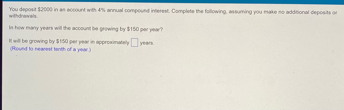 You deposit $2000 in an account with 4% annual compound interest. Complete the following, assuming you make no additional deposits or
withdrawals.
In how many years will the account be growing by $150 per year?
years.
It will be growing by $150 per year in approximately
(Round to nearest tenth of a year.)