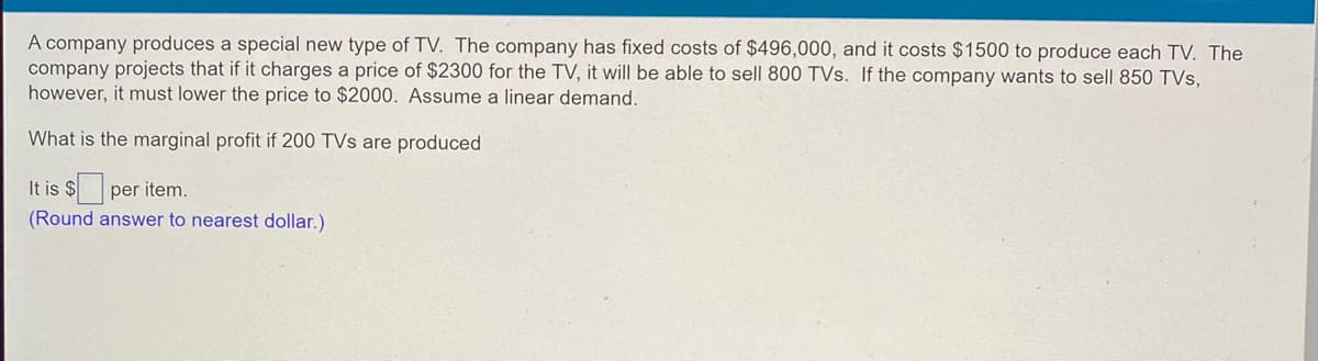 A company produces a special new type of TV. The company has fixed costs of $496,000, and it costs $1500 to produce each TV. The
company projects that if it charges a price of $2300 for the TV, it will be able to sell 800 TVs. If the company wants to sell 850 TVs,
however, it must lower the price to $2000. Assume a linear demand.
What is the marginal profit if 200 TVs are produced
It is $
per item.
(Round answer to nearest dollar.)