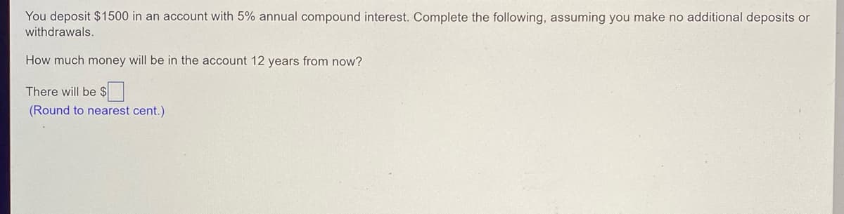 You deposit $1500 in an account with 5% annual compound interest. Complete the following, assuming you make no additional deposits or
withdrawals.
How much money will be in the account 12 years from now?
There will be $
(Round to nearest cent.)