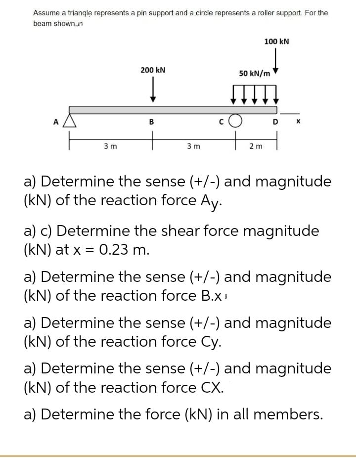 Assume a trianglę represents a pin support and a circle represents a roller support. For the
beam shown,un
100 kN
200 kN
50 kN/m
A
B
D
3 m
3 m
2 m
a) Determine the sense (+/-) and magnitude
(kN) of the reaction force Ay.
a) c) Determine the shear force magnitude
(kN) at x = 0.23 m.
a) Determine the sense (+/-) and magnitude
(kN) of the reaction force B.x
a) Determine the sense (+/-) and magnitude
(kN) of the reaction force Cy.
a) Determine the sense (+/-) and magnitude
(kN) of the reaction force CX.
a) Determine the force (kN) in all members.

