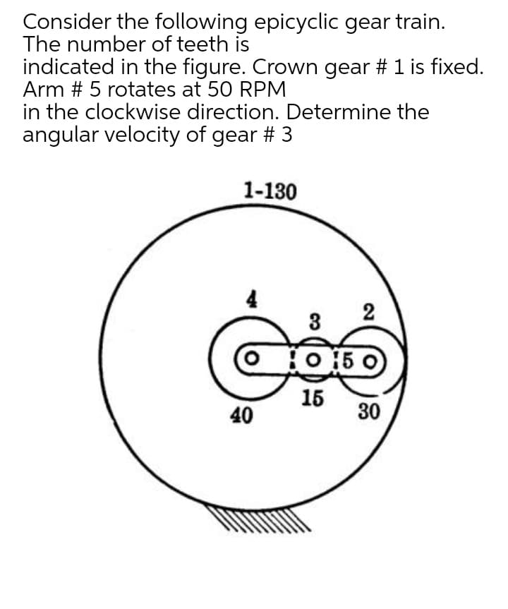 Consider the following epicyclic gear train.
The number of teeth is
indicated in the figure. Crown gear # 1 is fixed.
Arm # 5 rotates at 50 RPM
in the clockwise direction. Determine the
angular velocity of gear # 3
1-130
4
3
O 15 0
15
40
30

