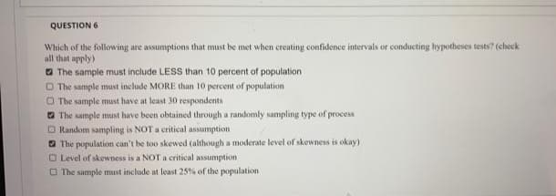 QUESTION 6
Which of the following are assumptions that must be met when creating confidence intervals or conducting hypotheses tests? (check
all that apply)
a The sample must include LESS than 10 percent of population
O The sample must include MORE than 10 percent of population
O The sample must have at least 30 respondents
O The sample must have been obtained through a randomly sampling type of process
O Random sampling is NOT a critical assumption
O The population can't be too skewed (although a moderate level of skewness is okay)
O Level of skewness is a NOT a critical assumption
O The sample must include at least 25% of the population
