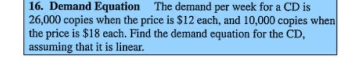 16. Demand Equation The demand per week for a CD is
26,000 copies when the price is $12 each, and 10,000 copies when
the price is $18 each. Find the demand equation for the CD,
assuming that it is linear.
