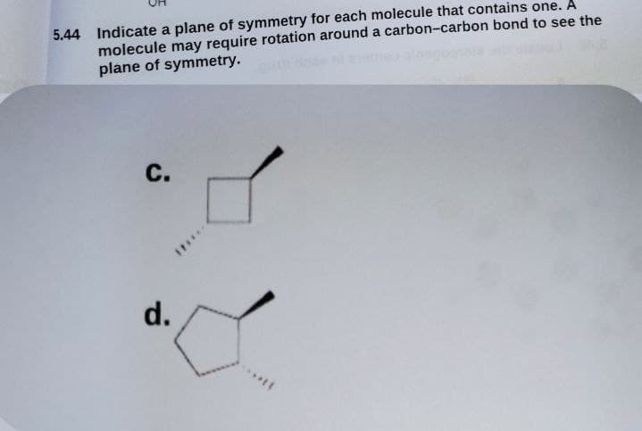 5.44 Indicate a plane of symmetry for each molecule that contains one. A
molecule may require rotation around a carbon-carbon bond to see the
plane of symmetry.
С.
d.
