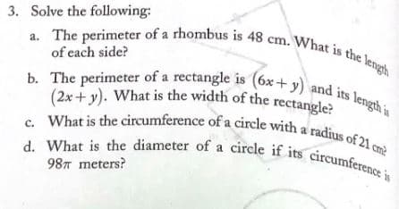 3. Solve the following:
d. What is the diameter of a circle if its circumference is
b. The perimeter of a rectangle is (6x+ y) and its length is
a. The perimeter of a rhombus is 48 cm. What is the length
(2x+y). What is the width of the rectangle?
c. What is the circumference of a circle with a radius of 21 cm?
a.
of each side?
its
14
a
98T meters?
