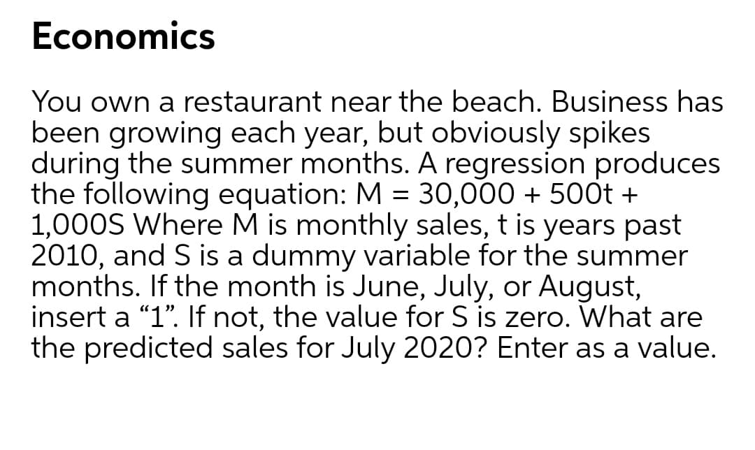 Economics
You own a restaurant near the beach. Business has
been growing each year, but obviously spikes
during the summer months. A regression produces
the following equation: M = 30,000 + 500t +
1,000S Where M is monthly sales, t is years past
2010, and S is a dummy variable for the summer
months. If the month is June, July, or August,
insert a "1". If not, the value for S is zero. What are
the predicted sales for July 2020? Enter as a value.
