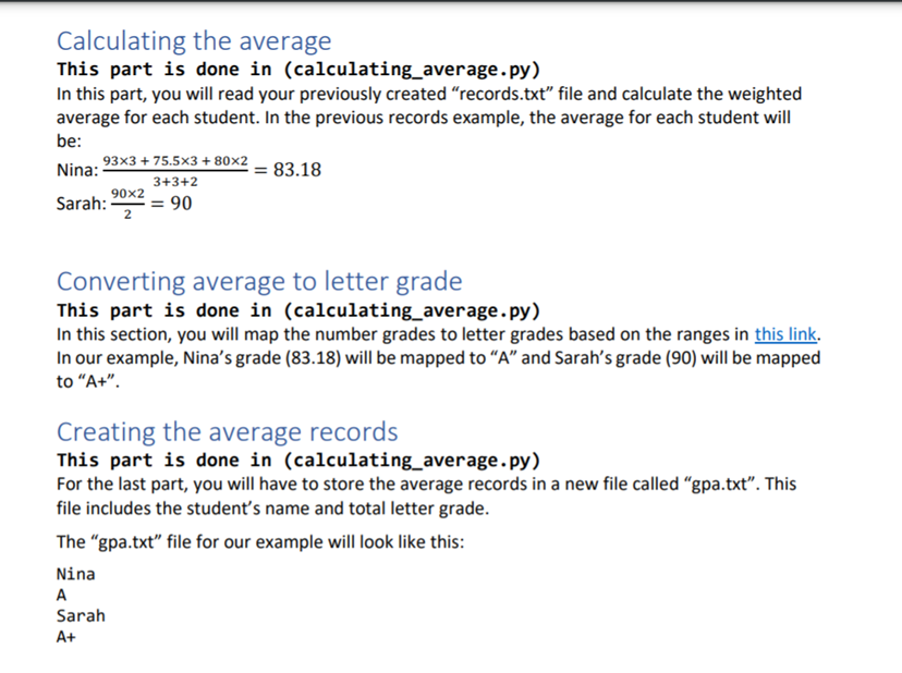 Calculating the average
This part is done in (calculating_average. py)
In this part, you will read your previously created "records.txt" file and calculate the weighted
average for each student. In the previous records example, the average for each student will
be:
93x3 + 75.5x3 + 80×2
Nina:
= 83.18
3+3+2
90x2
Sarah:
2
= 90
Converting average to letter grade
This part is done in (calculating_average.py)
In this section, you will map the number grades to letter grades based on the ranges in this link.
In our example, Nina's grade (83.18) will be mapped to "A" and Sarah's grade (90) will be mapped
to "A+".
Creating the average records
This part is done in (calculating_average.py)
For the last part, you will have to store the average records in a new file called "gpa.txt". This
file includes the student's name and total letter grade.
The "gpa.txt" file for our example will look like this:
Nina
A
Sarah
A+
