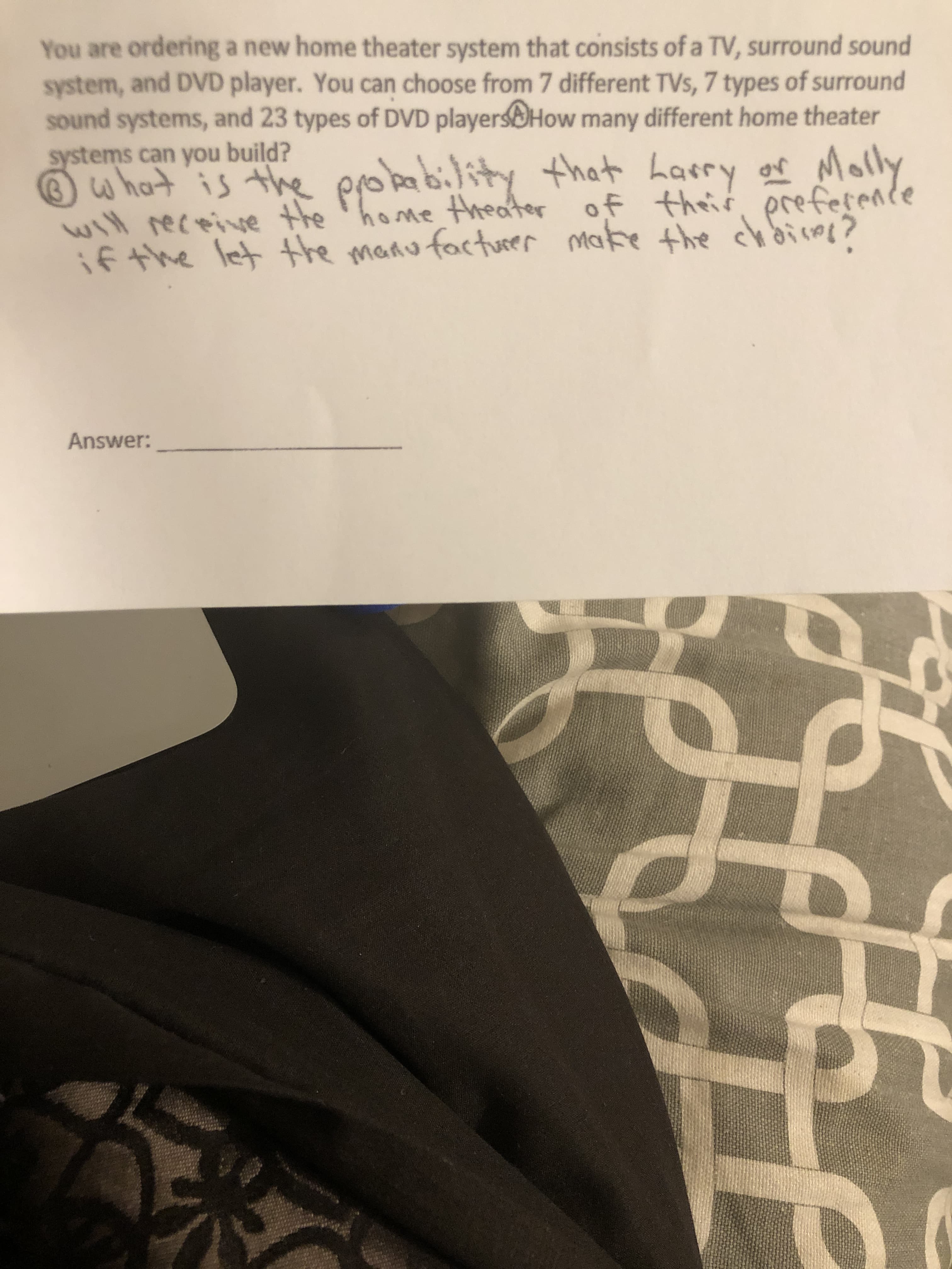 You are ordering a new home theater system that consists of a TV, surround sound
system, and DVD player. You can choose from 7 different TVs, 7 types of surround
sound systems, and 23 types of DVD playersOHow many different home theater
systems can you build?
w hat is the probability of Molly
that harry
will receive the 'home theater of their
prefesente
if the let the manu facturer make the chdicme?
the chbires?
Answer:
