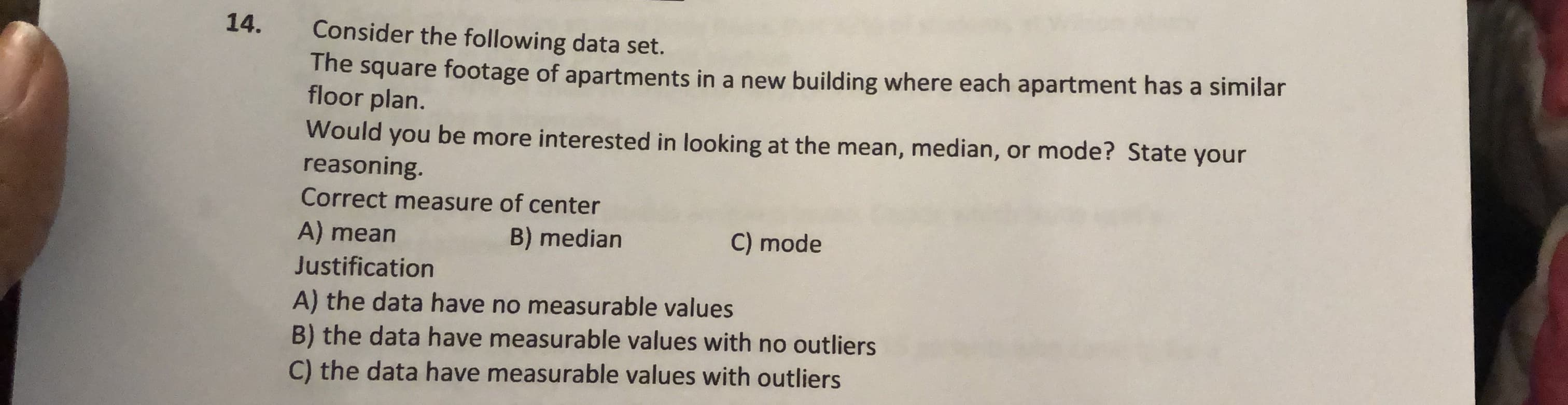14.
Consider the following data set.
The square footage of apartments in a new building where each apartment has a similar
floor plan.
Would you be more interested in looking at the mean, median, or mode? State your
reasoning.
Correct measure of center
B) median
C) mode
A) mean
Justification
A) the data have no measurable values
B) the data have measurable values with no outliers
C) the data have measurable values with outliers
