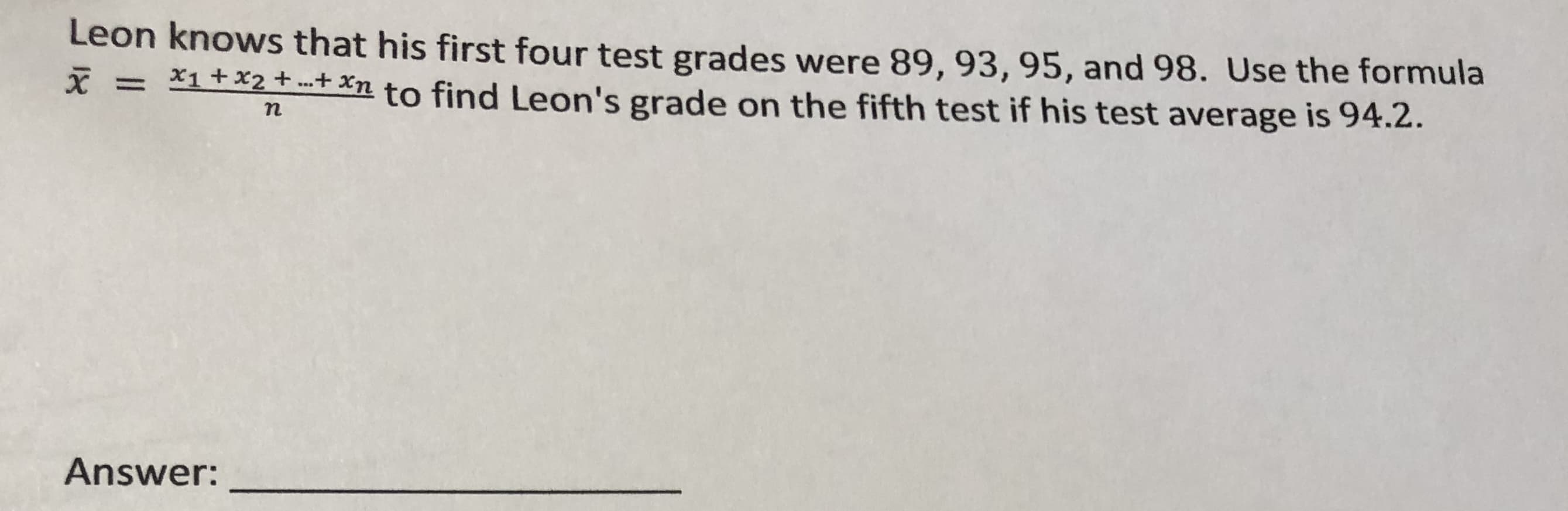 Leon knows that his first four test grades were 89, 93, 95, and 98. Use the formula
X = X1+x2+ .+ Xn to find Leon's grade on the fifth test if his test average is 94.2.
Answer:

