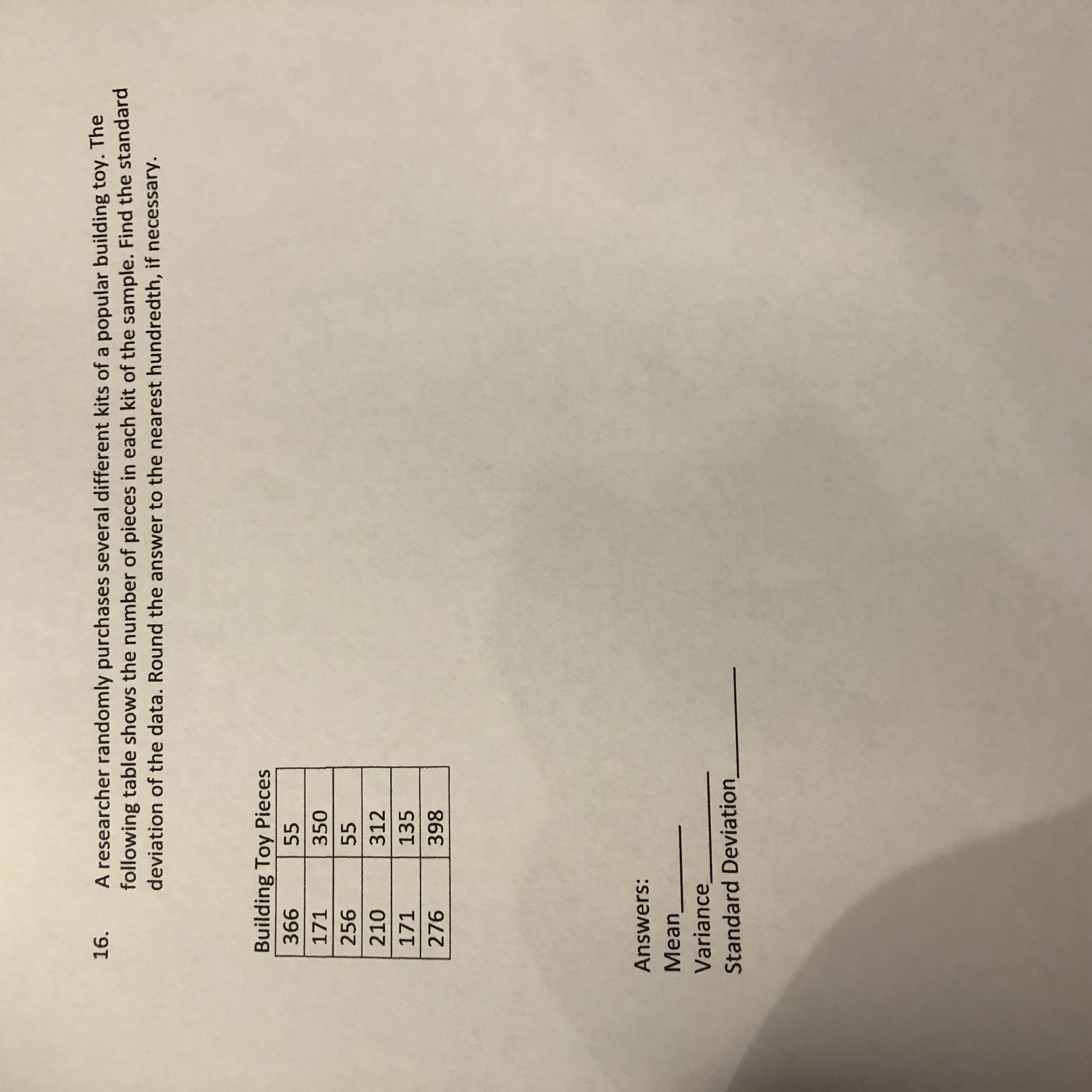 A researcher randomly purchases several different kits of a popular building toy. The
following table shows the number of pieces in each kit of the sample. Find the standard
deviation of the data. Round the answer to the nearest hundredth, if necessary.
16.
Building Toy Pieces
99E
171
55
350
256
55
210
312
171
135
276
Answers:
Mean
Variance,
Standard Deviation
