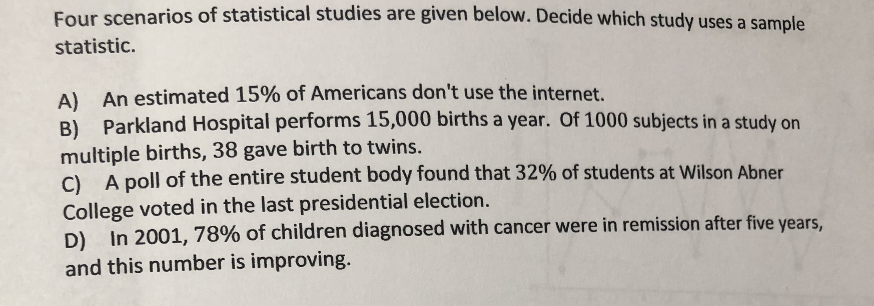 Four scenarios of statistical studies are given below. Decide which study uses a sample
statistic.
A) An estimated 15% of Americans don't use the internet.
B) Parkland Hospital performs 15,000 births a year. Of 1000 subjects in a study on
multiple births, 38 gave birth to twins.
). A poll of the entire student body found that 32% of students at Wilson Abner
College voted in the last presidential election.
D) In 2001, 78% of children diagnosed with cancer were in remission after five years,
and this number is improving.

