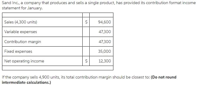 Sand Inc., a company that produces and sells a single product, has provided its contribution format income
statement for January.
Sales (4,300 units)
94,600
Variable expenses
47,300
Contribution margin
47,300
Fixed expenses
35,000
Net operating income
12,300
If the company sells 4,900 units, its total contribution margin should be closest to: (Do not round
intermediate calculations.)
