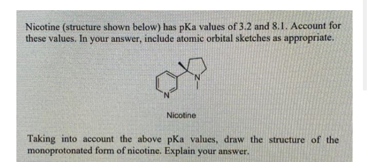 Nicotine (structure shown below) has pKa values of 3.2 and 8.1. Account for
these values. In your answer, include atomic orbital sketches as appropriate.
Nicotine
Taking into account the above pKa values, draw the structure of the
monoprotonated form of nicotine. Explain your answer.
