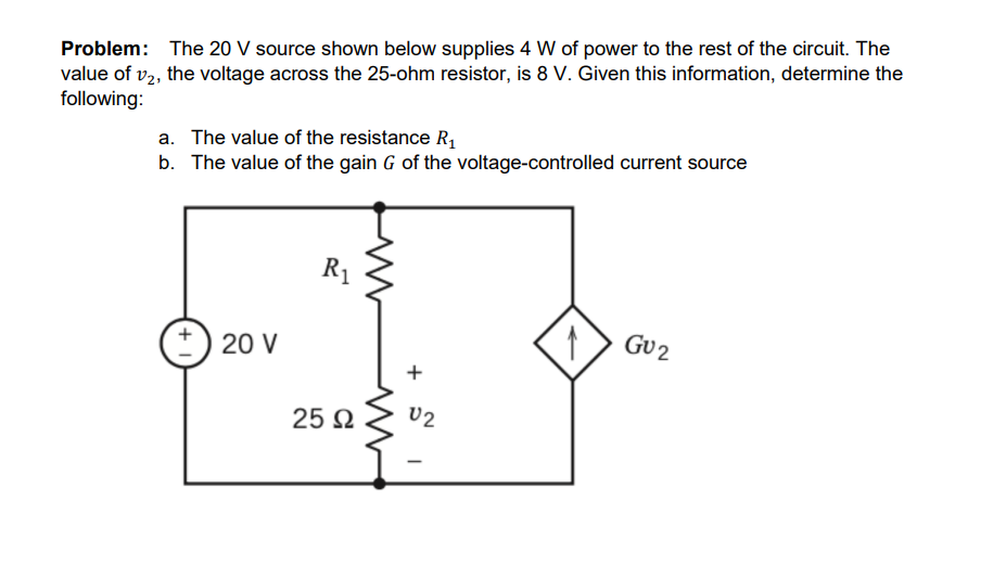 Problem: The 20 V source shown below supplies 4 W of power to the rest of the circuit. The
value of v2, the voltage across the 25-ohm resistor, is 8 V. Given this information, determine the
following:
a. The value of the resistance R,
b. The value of the gain G of the voltage-controlled current source
R1
GU2
20 V
U2
25 N
+
+
