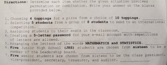 Directions: Determine each item whether the given situation involves
permutation or combination. Wrlte your answer on the blanks
provided below.
1. Choosing 4 toppings for a pizza from a choice of 10 toppings.
2. Selecting 5 students from a group of 8 students to send to an international
competition.
3. Assigning students to their seats in the classroom.
4. Creating a 5-letter password for your e-mail account with repetitions
of letters are allowed.
5. Arranging the letters of the words MATHEMATICS and STATISTICS.
6. Five Junior High School (JHS) students are chosen from sixteen to be a
member of the Leadership board.
. Five senior students are chosen from sixteen to be the class president,
vice-president, secretary, treasurer, and auditor.
