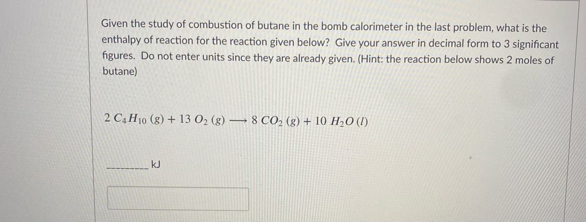 Given the study of combustion of butane in the bomb calorimeter in the last problem, what is the
enthalpy of reaction for the reaction given below? Give your answer in decimal form to 3 significant
figures. Do not enter units since they are already given. (Hint: the reaction below shows 2 moles of
butane)
2 C4 H10 (g) + 13 O2 (g) –
8 CO2 (g) + 10 H2O (I)
kJ
