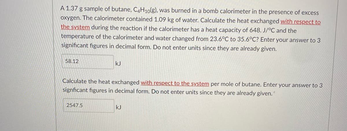 A 1.37 g sample of butane, C4H10(g), was burned in a bomb calorimeter in the presence of excess
oxygen. The calorimeter contained 1.09 kg of water. Calculate the heat exchanged with respect to
the system during the reaction if the calorimeter has a heat capacity of 648. J/°C and the
temperature of the calorimeter and water changed from 23.6°C to 35.6°C? Enter your answer to 3
significant figures in decimal form. Do not enter units since they are already given.
58.12
kJ
Calculate the heat exchanged with respect to the system per mole of butane. Enter your answer to 3
signficant figures in decimal form. Do not enter units since they are already given.’
2547.5
kJ
