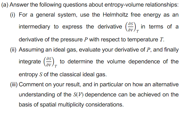 (a) Answer the following questions about entropy-volume relationships:
(i) For a general system, use the Helmholtz free energy as an
intermediary to express the derivative () in terms of a
T.
derivative of the pressure P with respect to temperature T.
(ii) Assuming an ideal gas, evaluate your derivative of P, and finally
integrate () to determine the volume dependence of the
av
entropy S of the classical ideal gas.
(iii) Comment on your result, and in particular on how an alternative
understanding of the S(V) dependence can be achieved on the
basis of spatial multiplicity considerations.
