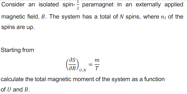 Consider an isolated spin- paramagnet in an externally applied
magnetic field, B. The system has a total of N spins, where n of the
spins are up.
Starting from
m
T
U,N
calculate the total magnetic moment of the system as a function
of U and B.
II

