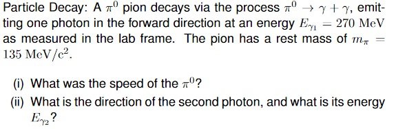 Particle Decay: A º pion decays via the process → y + y, emit-
по
ting one photon in the forward direction at an energy E₁ = 270 MeV
as measured in the lab frame. The pion has a rest mass of m
135 MeV/c².
(i) What was the speed of the º?
(ii) What is the direction of the second photon, and what is its energy
E2?