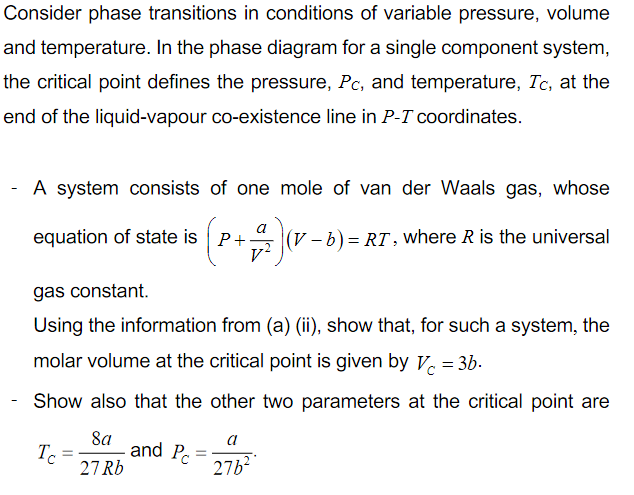 Consider phase transitions in conditions of variable pressure, volume
and temperature. In the phase diagram for a single component system,
the critical point defines the pressure, Pc, and temperature, Tc, at the
end of the liquid-vapour co-existence line in P-T coordinates.
A system consists of one mole of van der Waals gas, whose
equation of state is P+
(V - b) = RT , where R is the universal
gas constant.
Using the information from (a) (ii), show that, for such a system, the
molar volume at the critical point is given by V. = 3b.
Show also that the other two parameters at the critical point are
8a
and Pc
Tc
27 Rb
a
27b2
