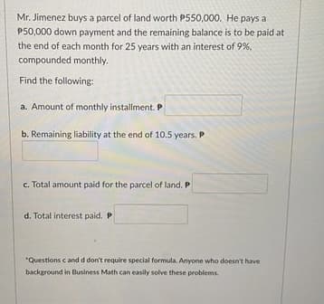 Mr. Jimenez buys a parcel of land worth P550,000. He pays a
P50,000 down payment and the remaining balance is to be paid at
the end of each month for 25 years with an interest of 9%,
compounded monthly.
Find the following:
a. Amount of monthly installment. P
b. Remaining liability at the end of 10.5 years. P
c. Total amount paid for the parcel of land. P
d. Total interest paid. P
"Questions c and d don't require special formula. Anyone who doesn't have
background in Business Math can easily solve these problems.
